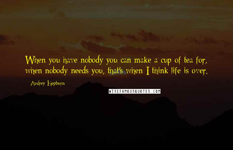 Audrey Hepburn Quotes: When you have nobody you can make a cup of tea for, when nobody needs you, that's when I think life is over.