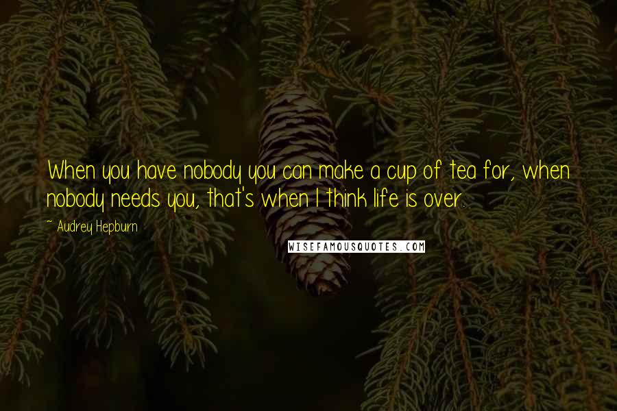 Audrey Hepburn Quotes: When you have nobody you can make a cup of tea for, when nobody needs you, that's when I think life is over.