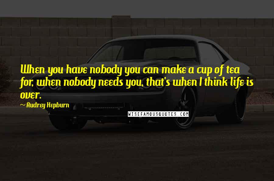 Audrey Hepburn Quotes: When you have nobody you can make a cup of tea for, when nobody needs you, that's when I think life is over.