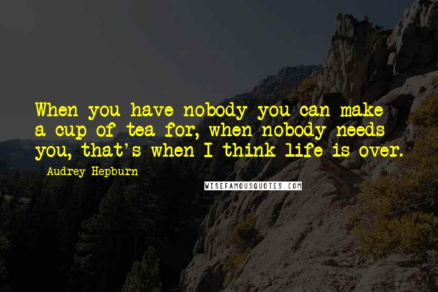 Audrey Hepburn Quotes: When you have nobody you can make a cup of tea for, when nobody needs you, that's when I think life is over.