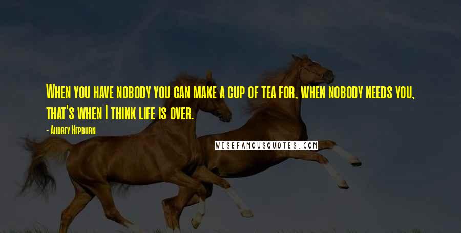 Audrey Hepburn Quotes: When you have nobody you can make a cup of tea for, when nobody needs you, that's when I think life is over.