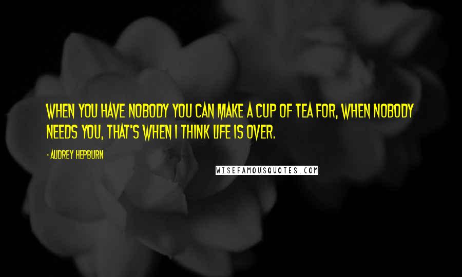 Audrey Hepburn Quotes: When you have nobody you can make a cup of tea for, when nobody needs you, that's when I think life is over.