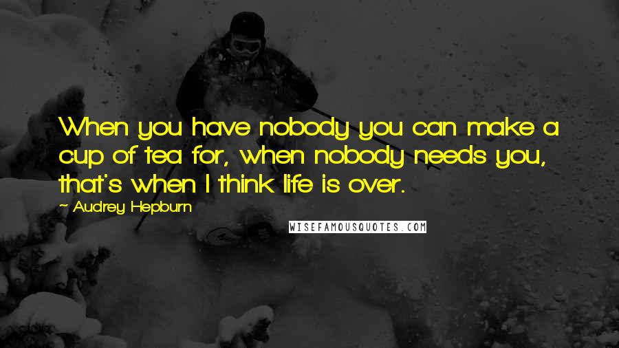 Audrey Hepburn Quotes: When you have nobody you can make a cup of tea for, when nobody needs you, that's when I think life is over.