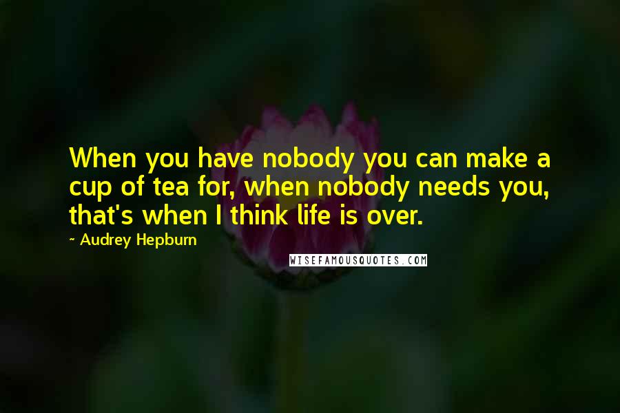 Audrey Hepburn Quotes: When you have nobody you can make a cup of tea for, when nobody needs you, that's when I think life is over.