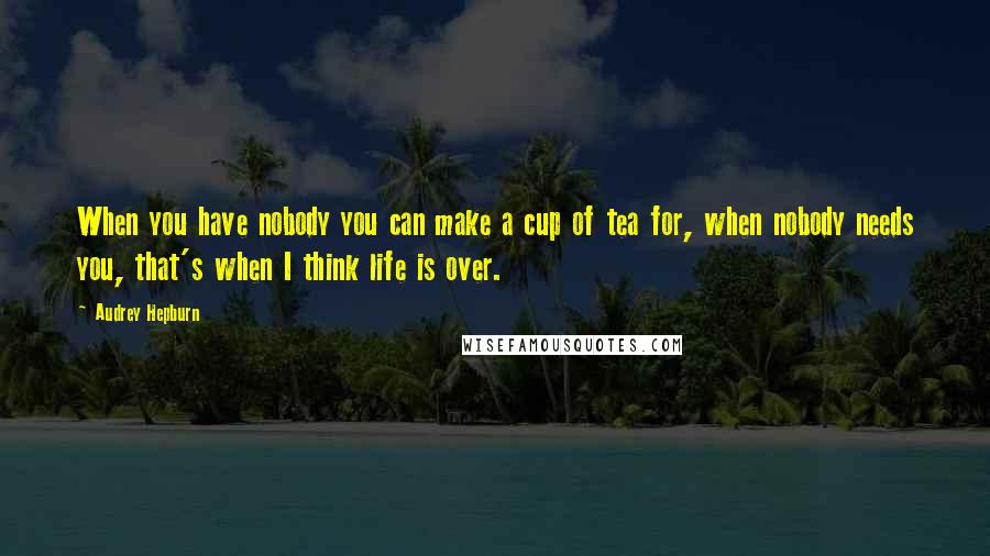 Audrey Hepburn Quotes: When you have nobody you can make a cup of tea for, when nobody needs you, that's when I think life is over.