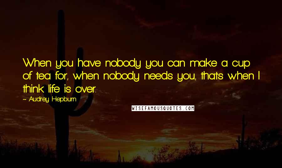 Audrey Hepburn Quotes: When you have nobody you can make a cup of tea for, when nobody needs you, that's when I think life is over.