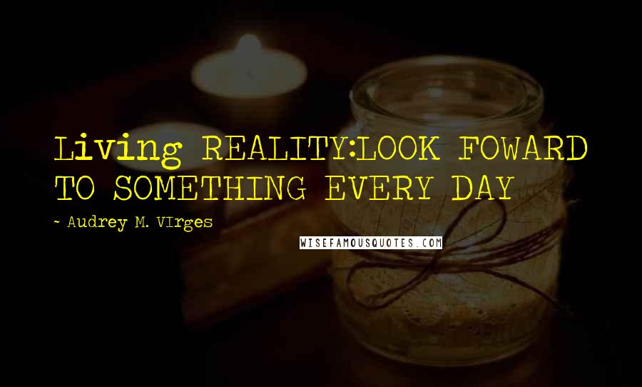 Audrey M. VIrges Quotes: Living REALITY:LOOK FOWARD TO SOMETHING EVERY DAY