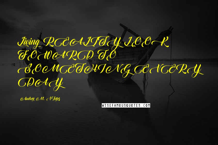 Audrey M. VIrges Quotes: Living REALITY:LOOK FOWARD TO SOMETHING EVERY DAY