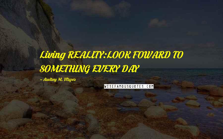 Audrey M. VIrges Quotes: Living REALITY:LOOK FOWARD TO SOMETHING EVERY DAY