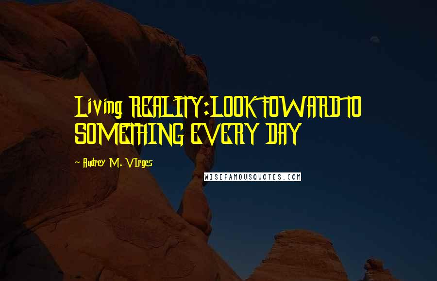 Audrey M. VIrges Quotes: Living REALITY:LOOK FOWARD TO SOMETHING EVERY DAY