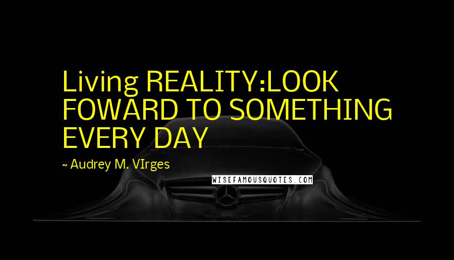 Audrey M. VIrges Quotes: Living REALITY:LOOK FOWARD TO SOMETHING EVERY DAY