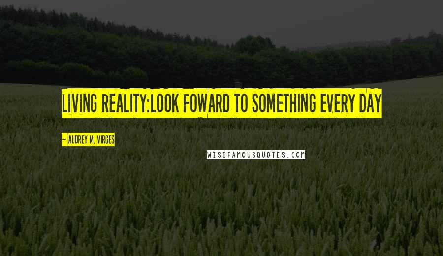 Audrey M. VIrges Quotes: Living REALITY:LOOK FOWARD TO SOMETHING EVERY DAY