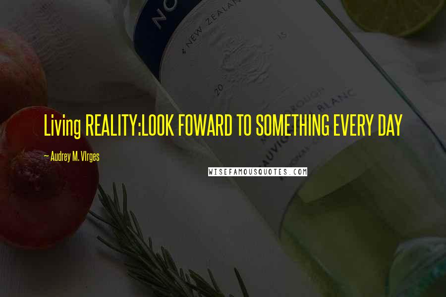 Audrey M. VIrges Quotes: Living REALITY:LOOK FOWARD TO SOMETHING EVERY DAY
