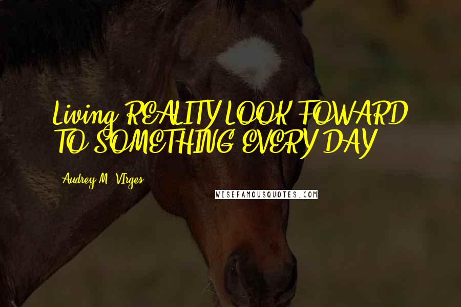Audrey M. VIrges Quotes: Living REALITY:LOOK FOWARD TO SOMETHING EVERY DAY