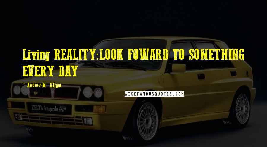 Audrey M. VIrges Quotes: Living REALITY:LOOK FOWARD TO SOMETHING EVERY DAY