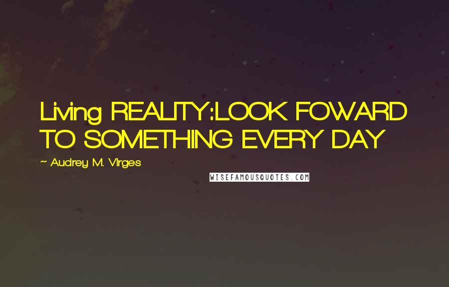 Audrey M. VIrges Quotes: Living REALITY:LOOK FOWARD TO SOMETHING EVERY DAY