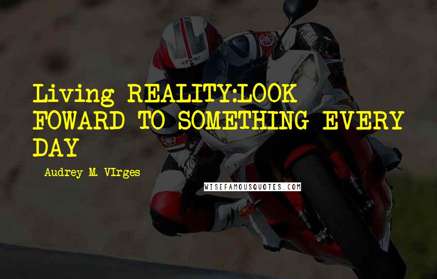 Audrey M. VIrges Quotes: Living REALITY:LOOK FOWARD TO SOMETHING EVERY DAY