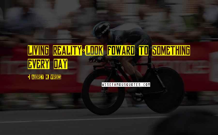 Audrey M. VIrges Quotes: Living REALITY:LOOK FOWARD TO SOMETHING EVERY DAY