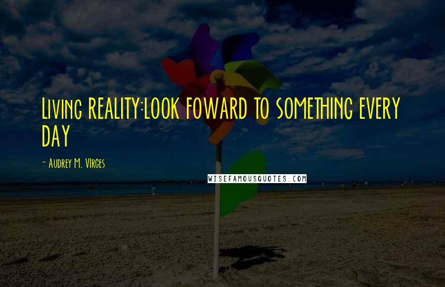 Audrey M. VIrges Quotes: Living REALITY:LOOK FOWARD TO SOMETHING EVERY DAY