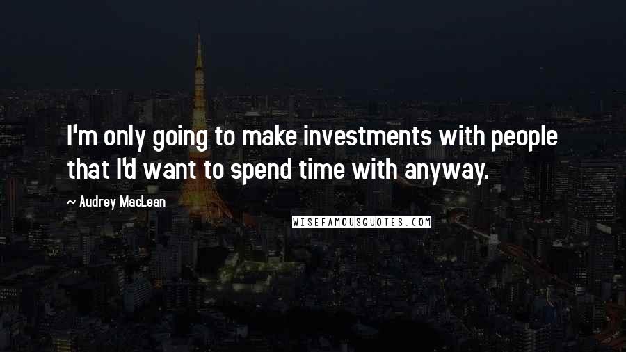 Audrey MacLean Quotes: I'm only going to make investments with people that I'd want to spend time with anyway.