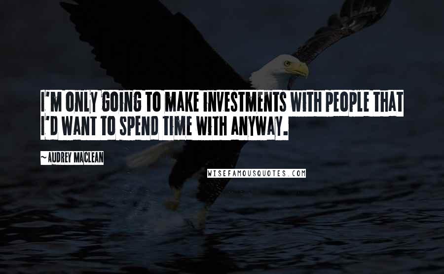 Audrey MacLean Quotes: I'm only going to make investments with people that I'd want to spend time with anyway.