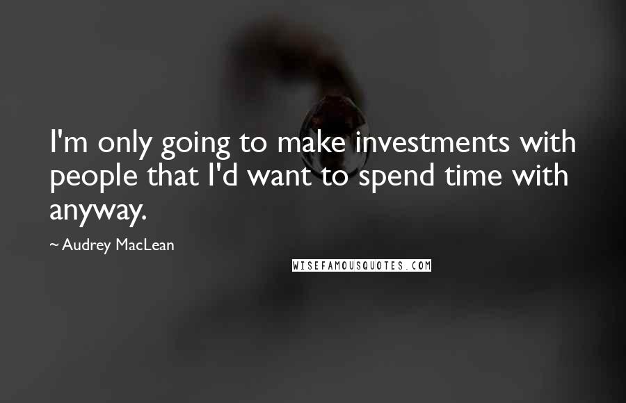 Audrey MacLean Quotes: I'm only going to make investments with people that I'd want to spend time with anyway.