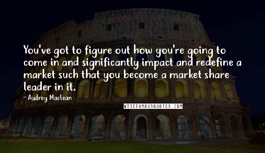 Audrey MacLean Quotes: You've got to figure out how you're going to come in and significantly impact and redefine a market such that you become a market share leader in it.