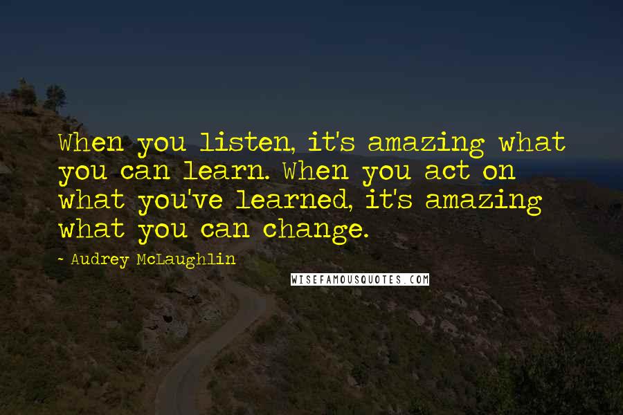 Audrey McLaughlin Quotes: When you listen, it's amazing what you can learn. When you act on what you've learned, it's amazing what you can change.