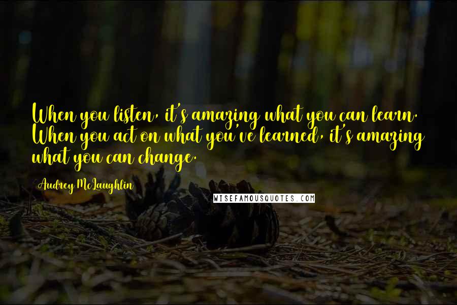 Audrey McLaughlin Quotes: When you listen, it's amazing what you can learn. When you act on what you've learned, it's amazing what you can change.