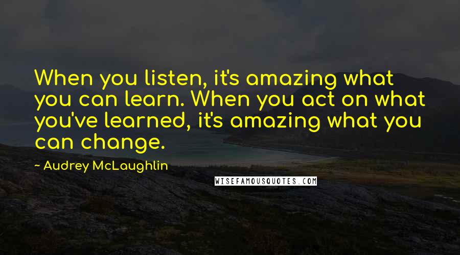 Audrey McLaughlin Quotes: When you listen, it's amazing what you can learn. When you act on what you've learned, it's amazing what you can change.