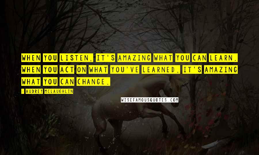 Audrey McLaughlin Quotes: When you listen, it's amazing what you can learn. When you act on what you've learned, it's amazing what you can change.