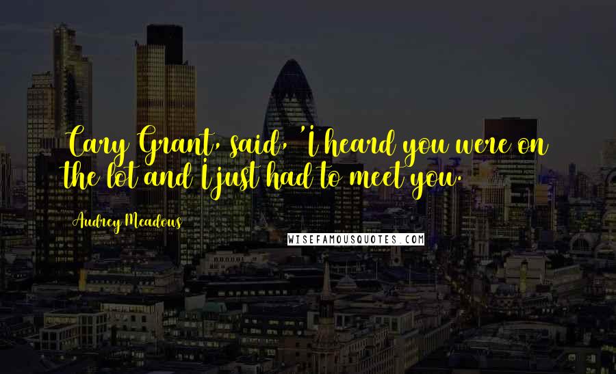 Audrey Meadows Quotes: Cary Grant, said, 'I heard you were on the lot and I just had to meet you.