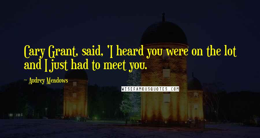Audrey Meadows Quotes: Cary Grant, said, 'I heard you were on the lot and I just had to meet you.