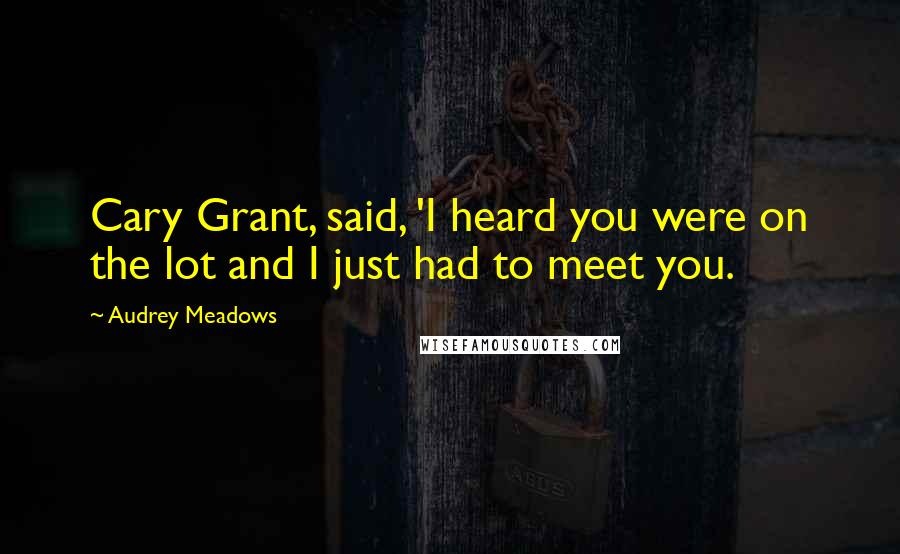 Audrey Meadows Quotes: Cary Grant, said, 'I heard you were on the lot and I just had to meet you.