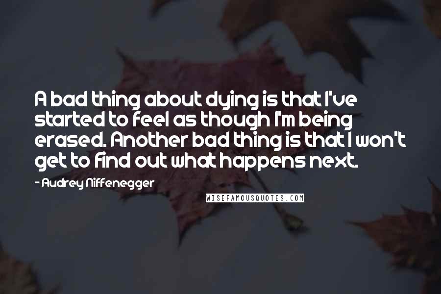 Audrey Niffenegger Quotes: A bad thing about dying is that I've started to feel as though I'm being erased. Another bad thing is that I won't get to find out what happens next.