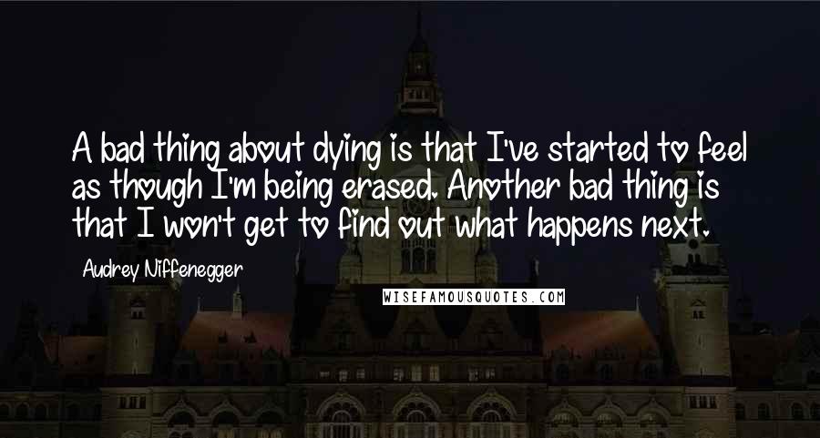 Audrey Niffenegger Quotes: A bad thing about dying is that I've started to feel as though I'm being erased. Another bad thing is that I won't get to find out what happens next.