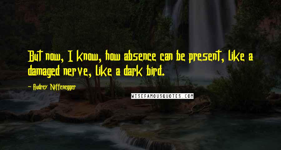Audrey Niffenegger Quotes: But now, I know, how absence can be present, like a damaged nerve, like a dark bird.