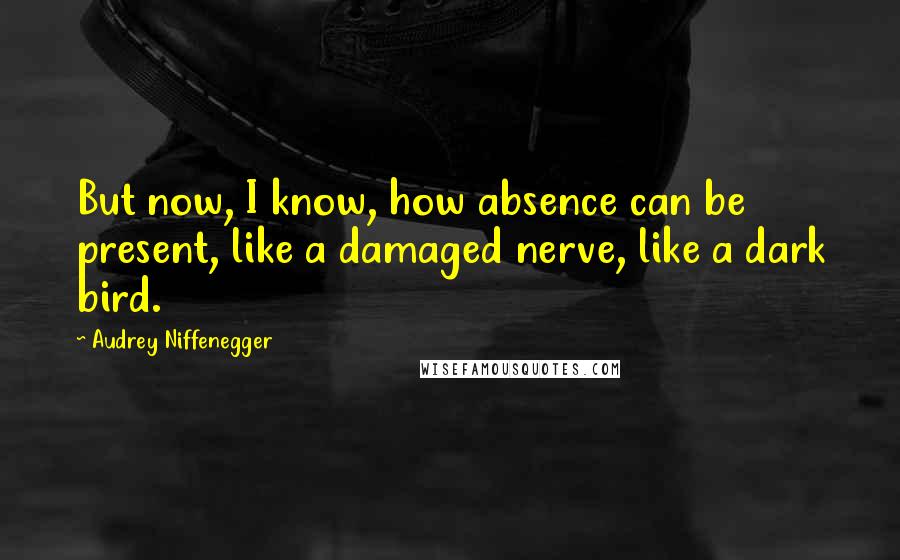 Audrey Niffenegger Quotes: But now, I know, how absence can be present, like a damaged nerve, like a dark bird.