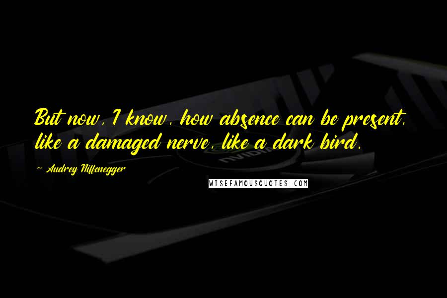 Audrey Niffenegger Quotes: But now, I know, how absence can be present, like a damaged nerve, like a dark bird.