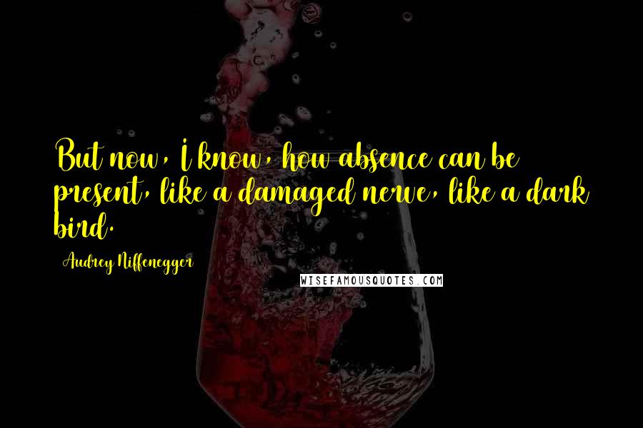 Audrey Niffenegger Quotes: But now, I know, how absence can be present, like a damaged nerve, like a dark bird.
