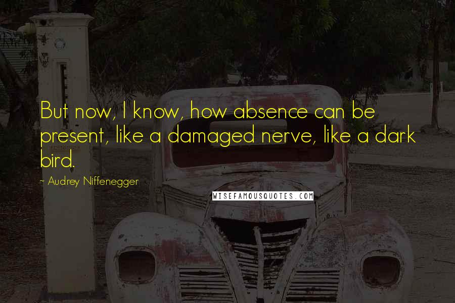Audrey Niffenegger Quotes: But now, I know, how absence can be present, like a damaged nerve, like a dark bird.