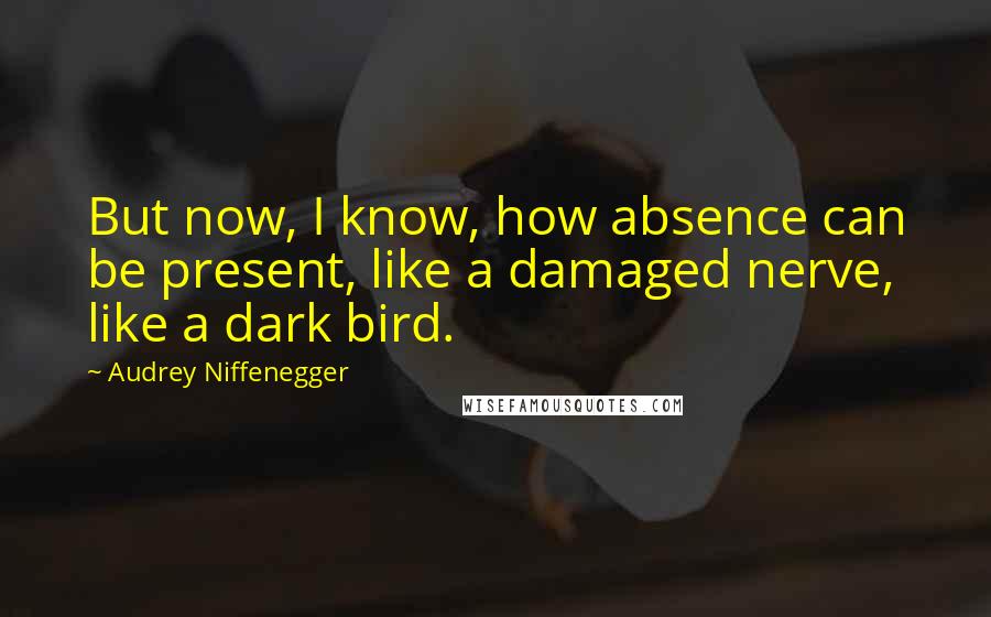 Audrey Niffenegger Quotes: But now, I know, how absence can be present, like a damaged nerve, like a dark bird.