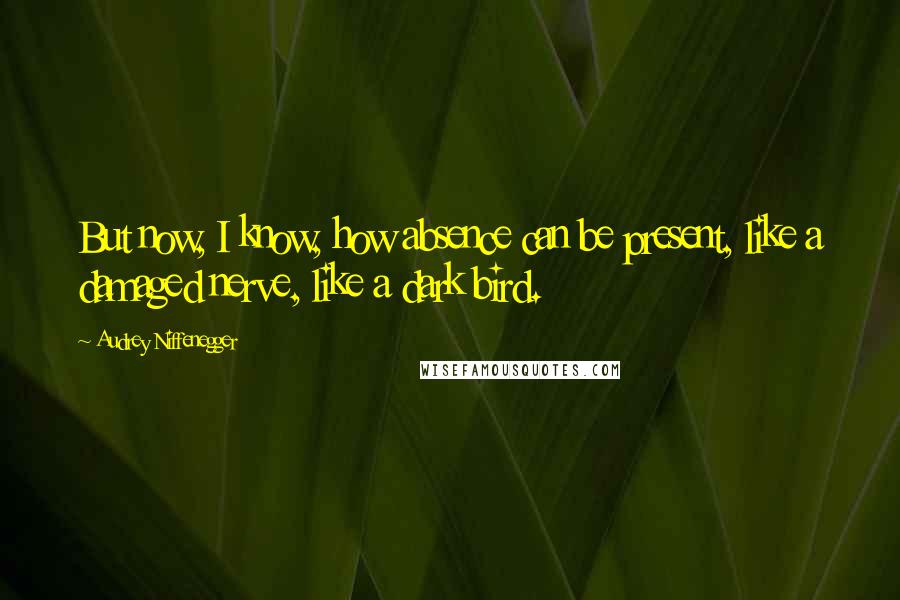 Audrey Niffenegger Quotes: But now, I know, how absence can be present, like a damaged nerve, like a dark bird.
