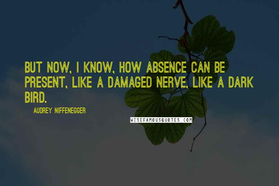 Audrey Niffenegger Quotes: But now, I know, how absence can be present, like a damaged nerve, like a dark bird.