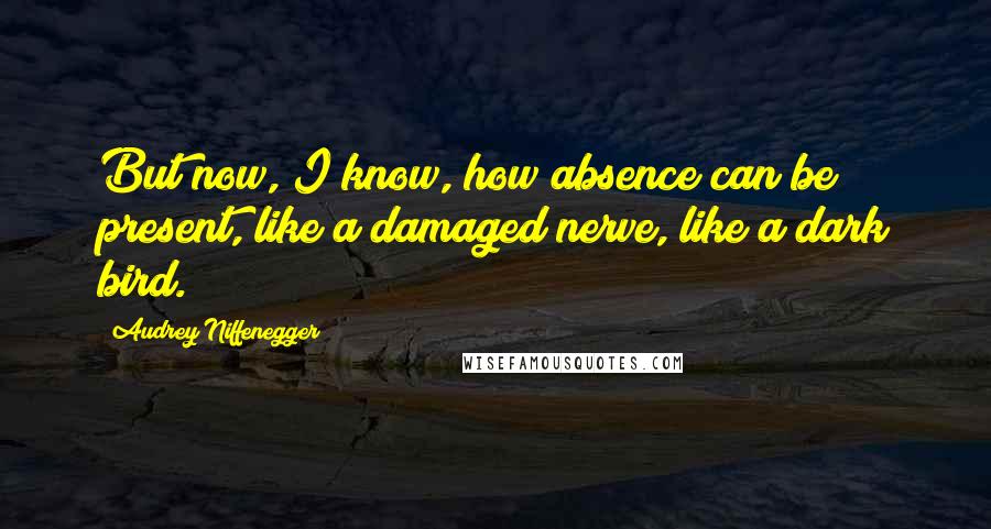Audrey Niffenegger Quotes: But now, I know, how absence can be present, like a damaged nerve, like a dark bird.