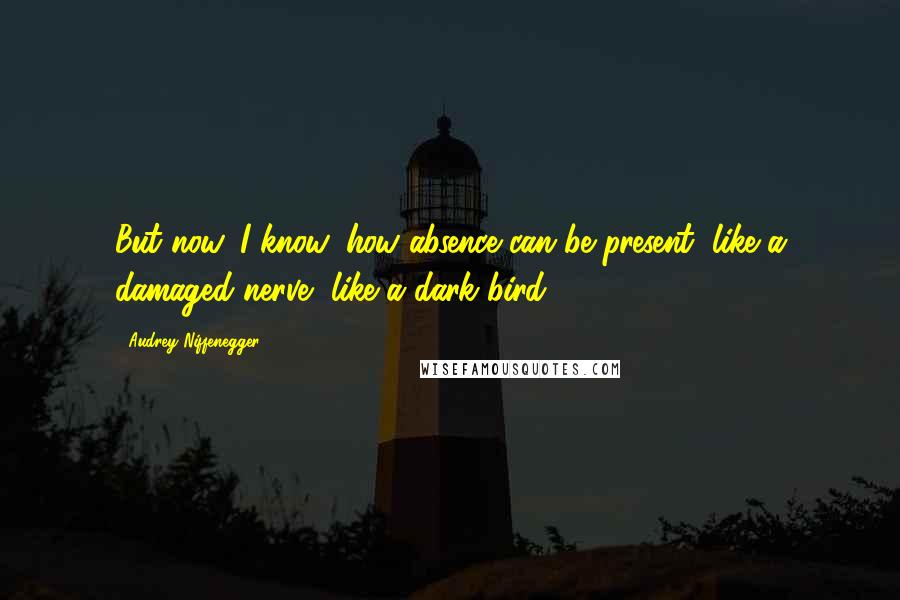 Audrey Niffenegger Quotes: But now, I know, how absence can be present, like a damaged nerve, like a dark bird.