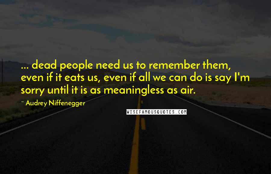 Audrey Niffenegger Quotes: ... dead people need us to remember them, even if it eats us, even if all we can do is say I'm sorry until it is as meaningless as air.