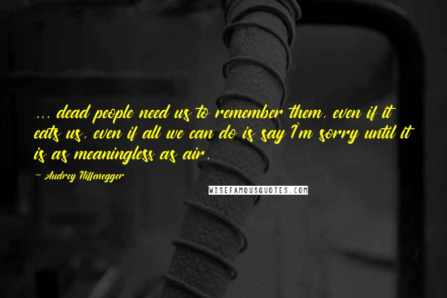 Audrey Niffenegger Quotes: ... dead people need us to remember them, even if it eats us, even if all we can do is say I'm sorry until it is as meaningless as air.