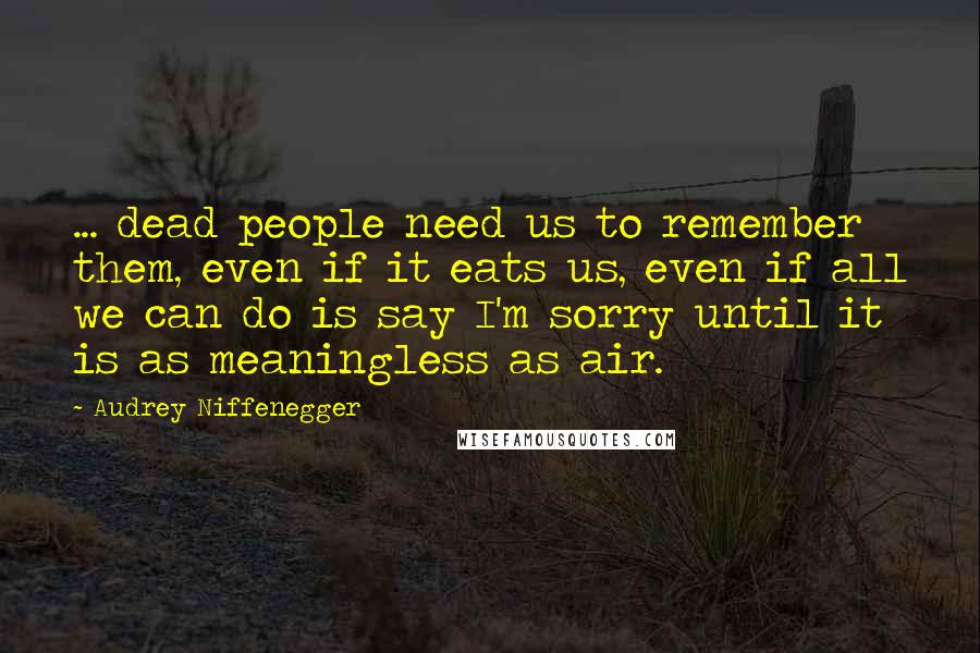 Audrey Niffenegger Quotes: ... dead people need us to remember them, even if it eats us, even if all we can do is say I'm sorry until it is as meaningless as air.