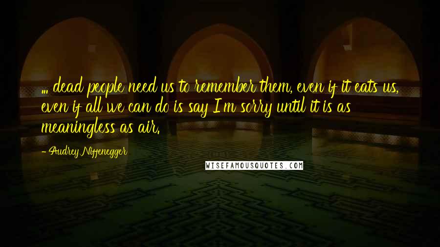 Audrey Niffenegger Quotes: ... dead people need us to remember them, even if it eats us, even if all we can do is say I'm sorry until it is as meaningless as air.